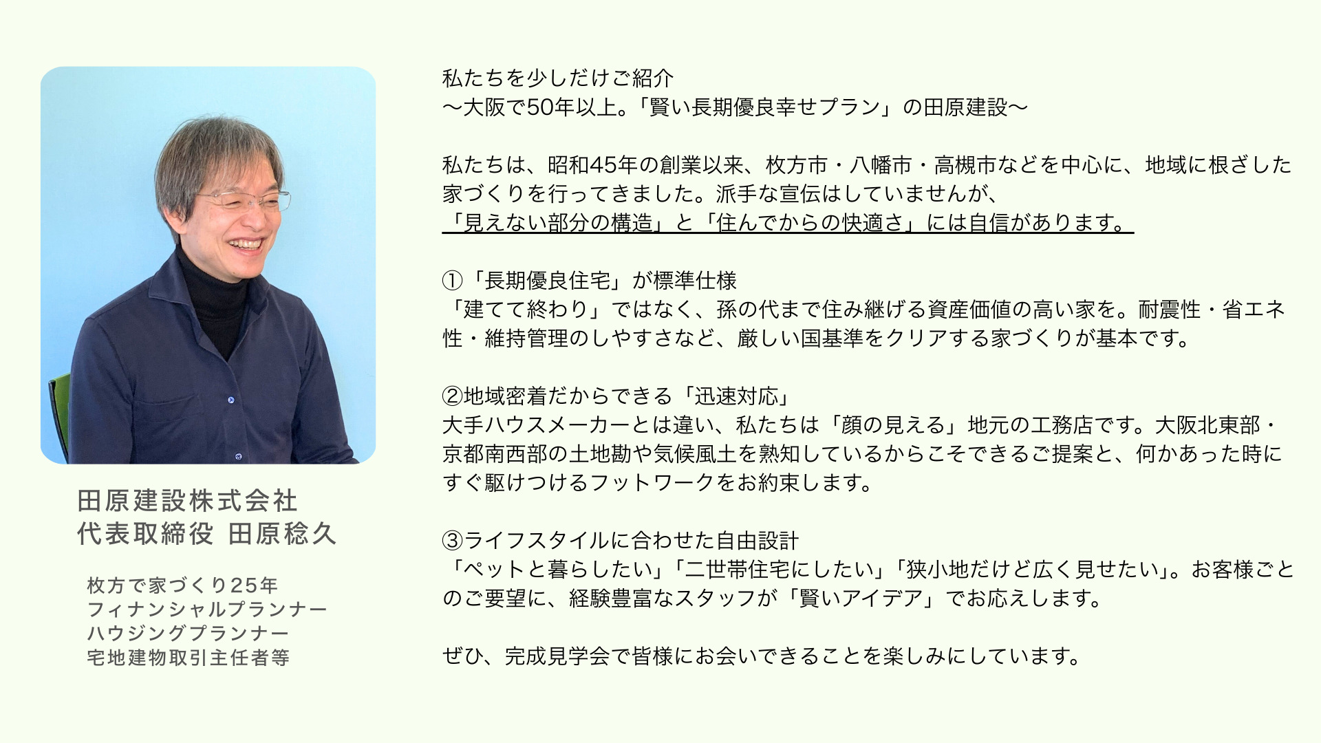私たちを少しだけご紹介 ~大阪で50年以上。「賢い長期優良幸せプラン」の田原建設~ 私たちは、昭和45年の創業以来、枚方市・八幡市・高槻市などを中心に、地域に根ざした家づくりを行ってきました。派手な宣伝はしていませんが、 「見えない部分の構造」と「住んでからの快適さ」には自信があります。 ①「長期優良住宅」が標準仕様 「建てて終わり」ではなく、孫の代まで住み継げる資産価値の高い家を。耐震性・省エネ性・維持管理のしやすさなど、厳しい国基準をクリアする家づくりが基本です。 ②地域密着だからできる「迅速対応」 大手ハウスメーカーとは違い、私たちは「顔の見える」地元の工務店です。大阪北東部・京都南西部の土地勘や気候風土を熟知しているからこそできるご提案と、何かあった時にすぐ駆けつけるフットワークをお約束します。 ③ライフスタイルに合わせた自由設計 「ペットと暮らしたい」「二世帯住宅にしたい」「狭小地だけど広く見せたい」。お客様ごとのご要望に、経験豊富なスタッフが「賢いアイデア」でお応えします。 ぜひ、完成見学会で皆様にお会いできることを楽しみにしています。